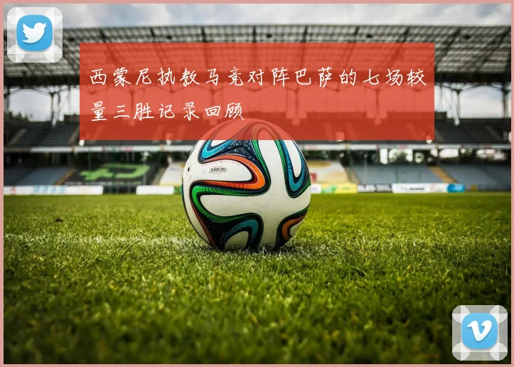 西蒙尼执教马竞对阵巴萨的七场较量三胜记录回顾