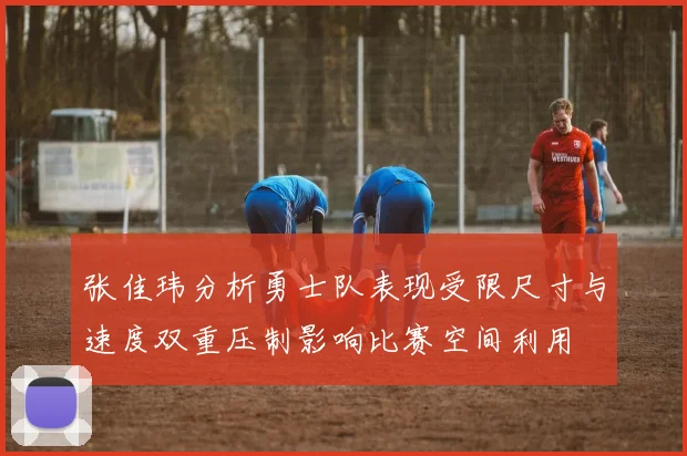 张佳玮分析勇士队表现受限尺寸与速度双重压制影响比赛空间利用