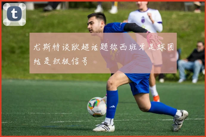尤斯特谈欧超话题称西班牙足球团结是积极信号