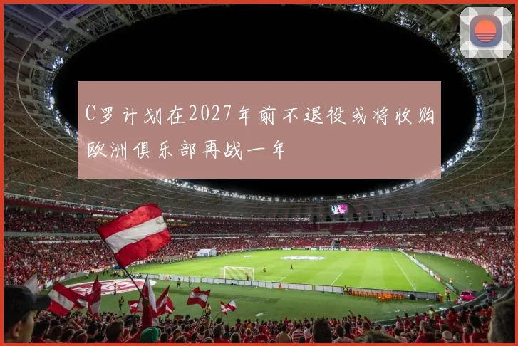 C罗计划在2027年前不退役或将收购欧洲俱乐部再战一年
