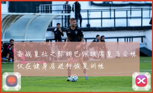 备战皇社之际姆巴佩缺席皇马合练仅在健身房进行恢复训练