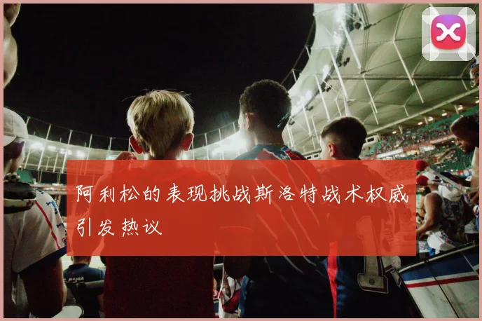 阿利松的表现挑战斯洛特战术权威引发热议