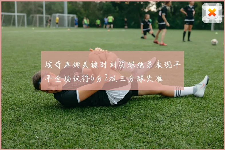 埃奇库姆关键时刻罚球绝杀表现平平全场仅得6分2板三分球失准