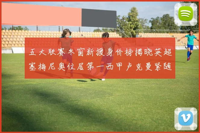 五大联赛冬窗新援身价榜揭晓英超塞梅尼奥位居第一西甲卢克曼紧随其后