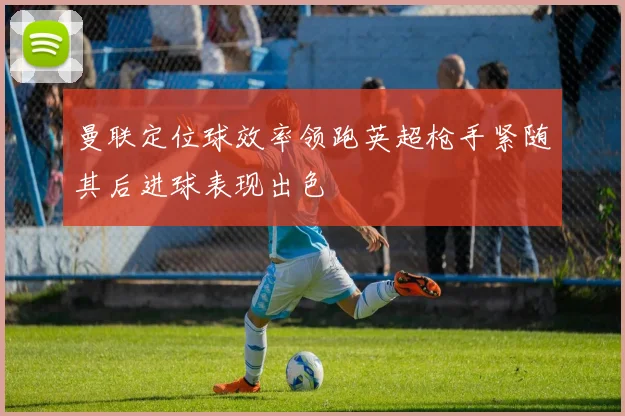 曼联定位球效率领跑英超枪手紧随其后进球表现出色