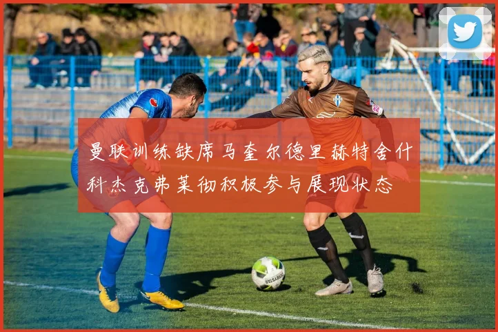 曼联训练缺席马奎尔德里赫特舍什科杰克弗莱彻积极参与展现状态