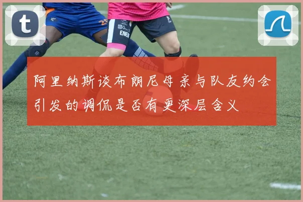 阿里纳斯谈布朗尼母亲与队友约会引发的调侃是否有更深层含义