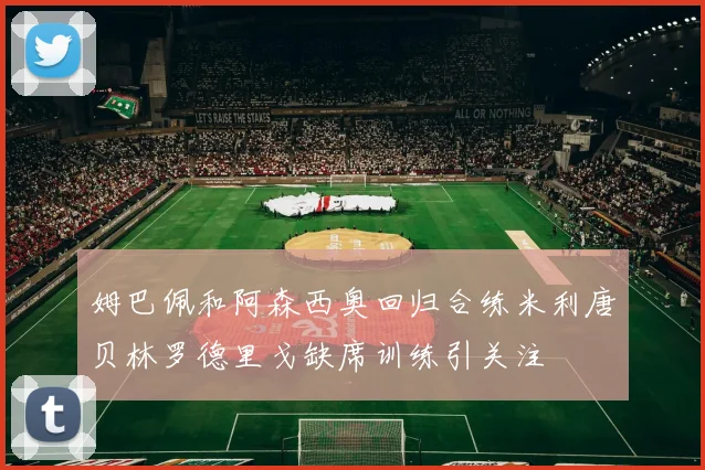 姆巴佩和阿森西奥回归合练米利唐贝林罗德里戈缺席训练引关注