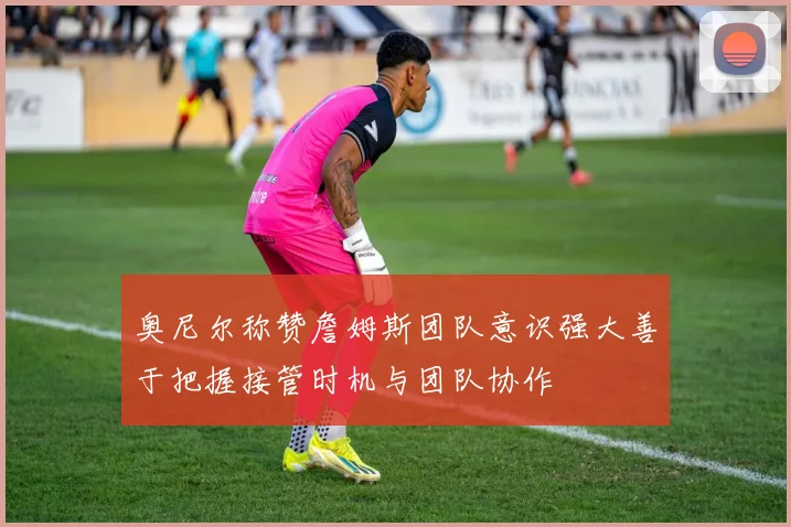 奥尼尔称赞詹姆斯团队意识强大善于把握接管时机与团队协作