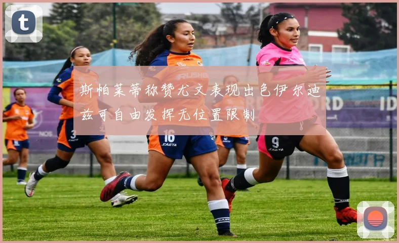 斯帕莱蒂称赞尤文表现出色伊尔迪兹可自由发挥无位置限制