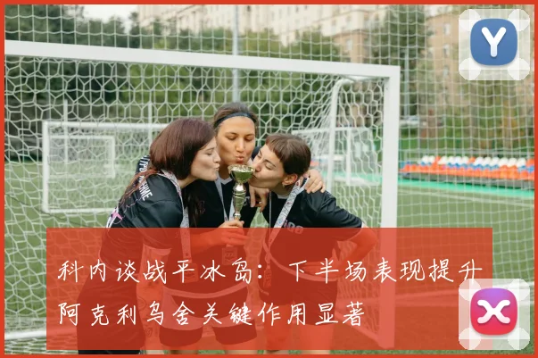 科内谈战平冰岛：下半场表现提升阿克利乌舍关键作用显著