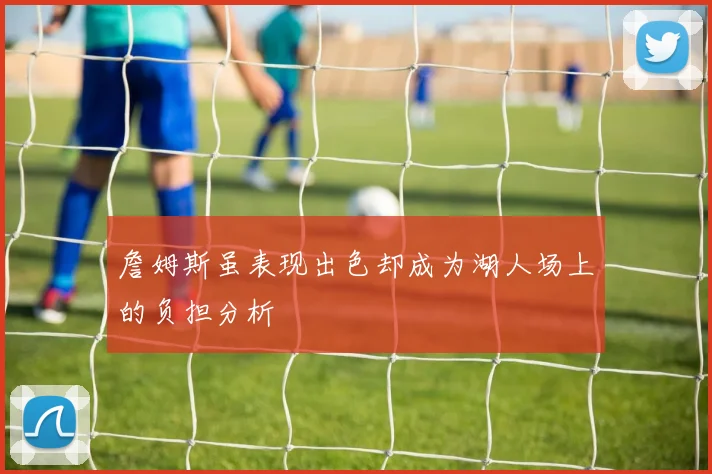 詹姆斯虽表现出色却成为湖人场上的负担分析