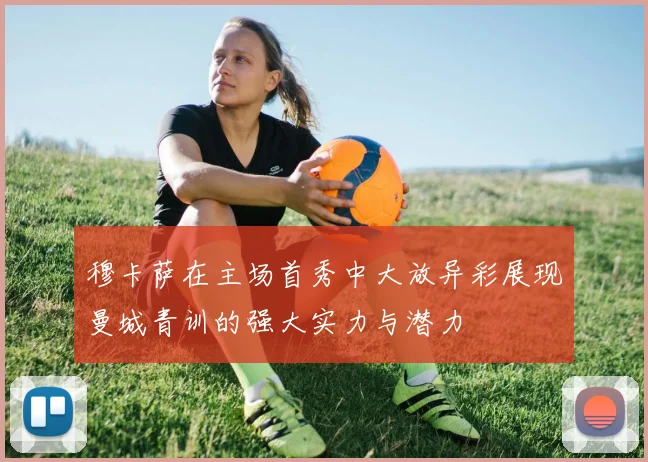 穆卡萨在主场首秀中大放异彩展现曼城青训的强大实力与潜力