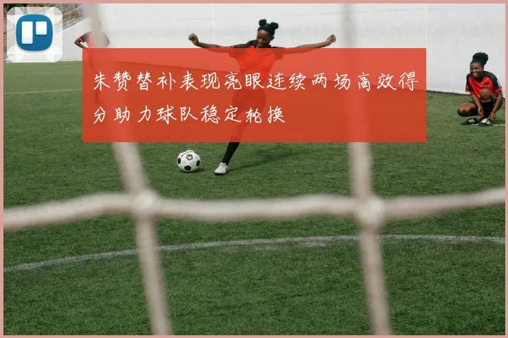 朱赞替补表现亮眼连续两场高效得分助力球队稳定轮换