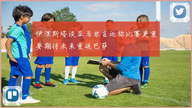 伊涅斯塔谈亚马尔言论称比赛更重要期待未来重返巴萨