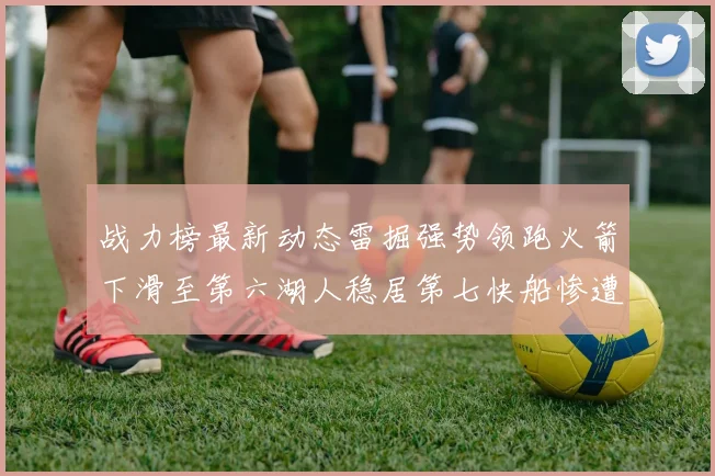 战力榜最新动态雷掘强势领跑火箭下滑至第六湖人稳居第七快船惨遭重创跌至二十七位